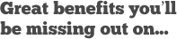 Great benefits you'll be missing out on...