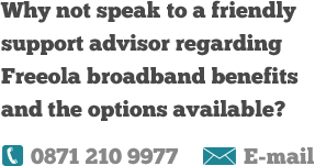 Why not speak to a friendly support advisor regarding Freeola broadband benefits and the options available?