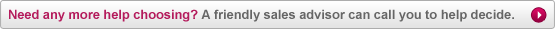Need any more help choosing? A friendly sales advisor can call you to help decide.